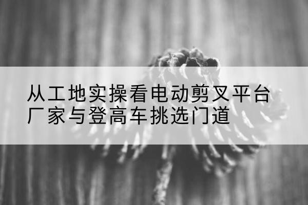 奎文电动剪叉升降平台厂家-从工地实操看电动剪叉平台厂家与登高车挑选门道