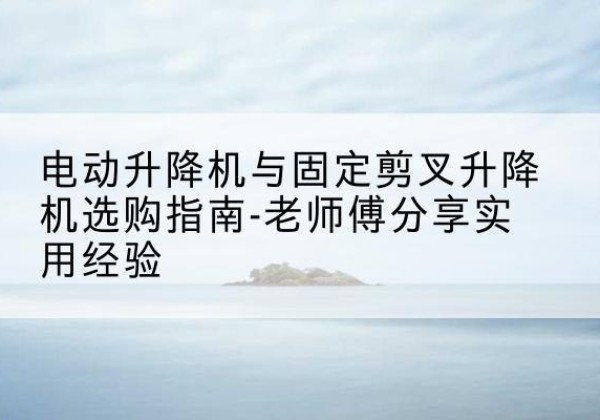 奎文电动升降机怎么选-电动升降机与固定剪叉升降机选购指南-老师傅分享实用经验