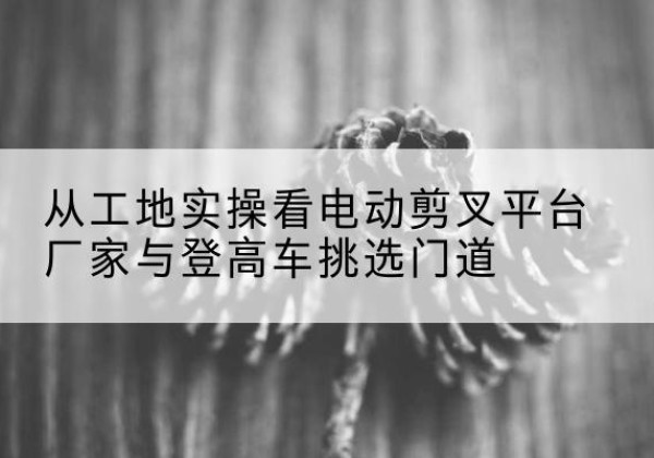 奎文电动剪叉升降平台厂家-从工地实操看电动剪叉平台厂家与登高车挑选门道